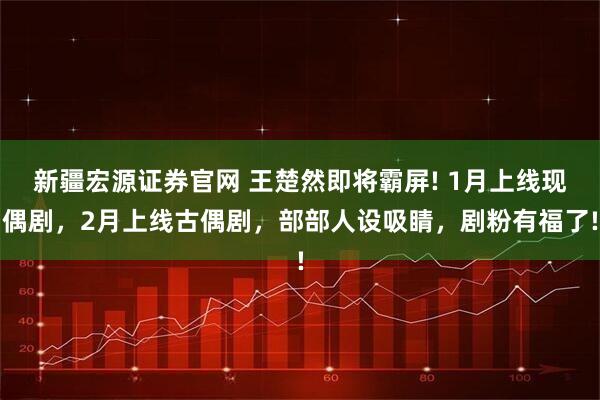 新疆宏源证券官网 王楚然即将霸屏! 1月上线现偶剧，2月上线古偶剧，部部人设吸睛，剧粉有福了!