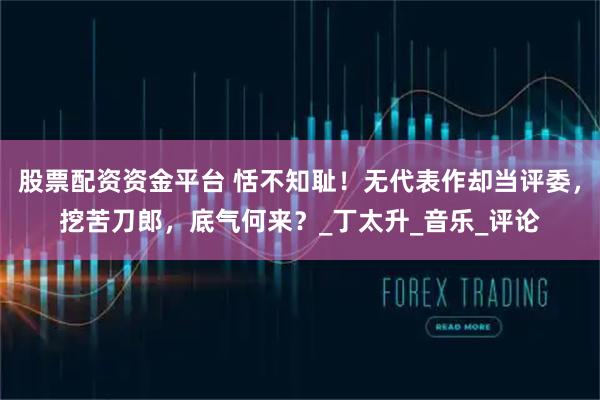 股票配资资金平台 恬不知耻！无代表作却当评委，挖苦刀郎，底气何来？_丁太升_音乐_评论