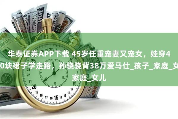 华泰证券APP下载 45岁任重宠妻又宠女，娃穿4700块裙子学走路，孙骁骁背38万爱马仕_孩子_家庭_女儿