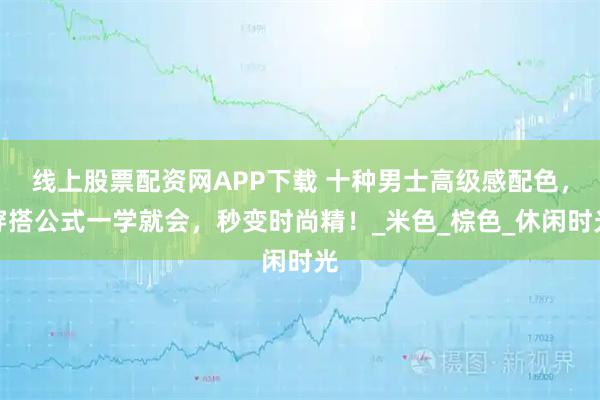 线上股票配资网APP下载 十种男士高级感配色，穿搭公式一学就会，秒变时尚精！_米色_棕色_休闲时光