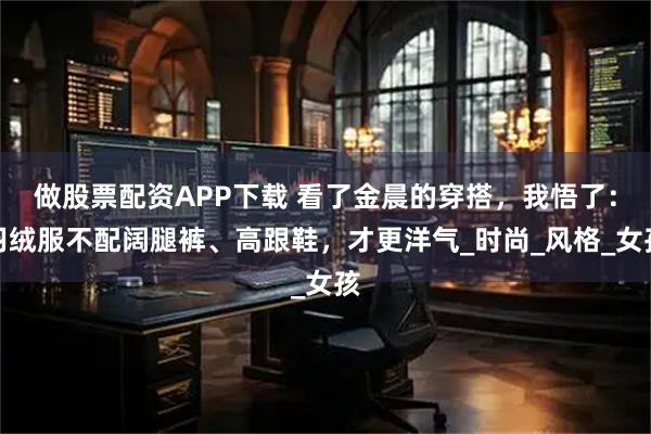 做股票配资APP下载 看了金晨的穿搭，我悟了：羽绒服不配阔腿裤、高跟鞋，才更洋气_时尚_风格_女孩