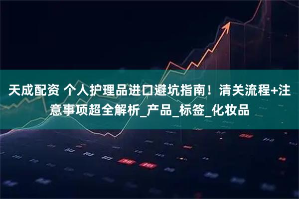 天成配资 个人护理品进口避坑指南！清关流程+注意事项超全解析_产品_标签_化妆品