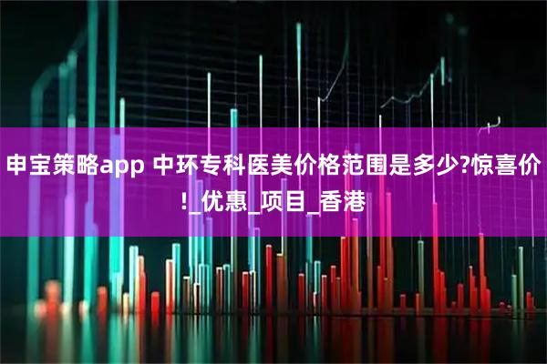 申宝策略app 中环专科医美价格范围是多少?惊喜价!_优惠_项目_香港