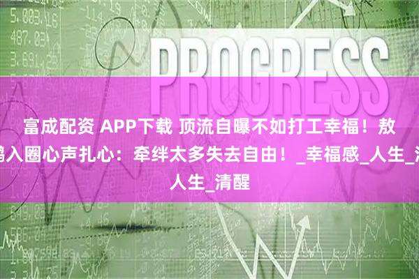 富成配资 APP下载 顶流自曝不如打工幸福！敖瑞鹏入圈心声扎心：牵绊太多失去自由！_幸福感_人生_清醒