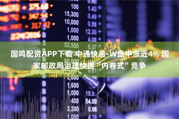 国鸣配资APP下载 中通快递-W盘中涨近4% 国家邮政局治理快递“内卷式”竞争