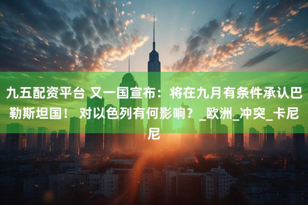 九五配资平台 又一国宣布:将在九月有条件承认巴勒斯坦国! 对以色列有何影响?_欧洲_冲突_卡尼