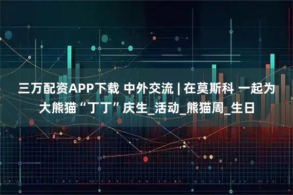 三万配资APP下载 中外交流 | 在莫斯科 一起为大熊猫“丁丁”庆生_活动_熊猫周_生日