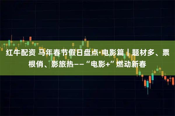 红牛配资 马年春节假日盘点·电影篇｜题材多、票根俏、影旅热——“电影+”燃动新春