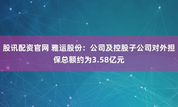 股讯配资官网 雅运股份：公司及控股子公司对外担保总额约为3.58亿元
