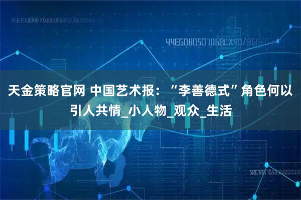 天金策略官网 中国艺术报：“李善德式”角色何以引人共情_小人物_观众_生活
