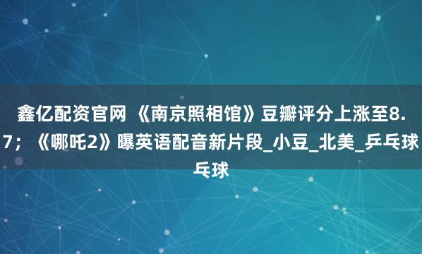 鑫亿配资官网 《南京照相馆》豆瓣评分上涨至8.7；《哪吒2》曝英语配音新片段_小豆_北美_乒乓球