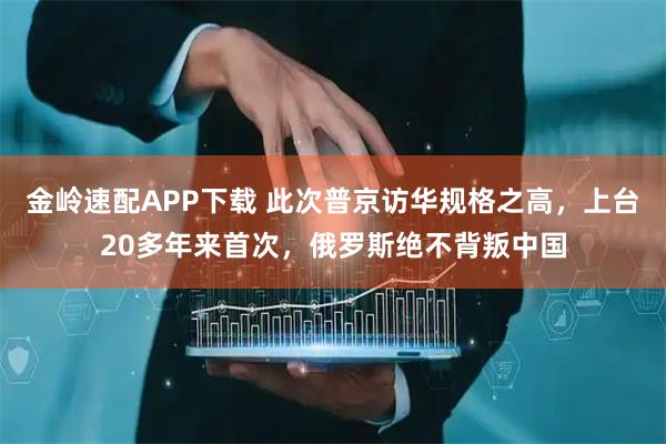 金岭速配APP下载 此次普京访华规格之高，上台20多年来首次，俄罗斯绝不背叛中国