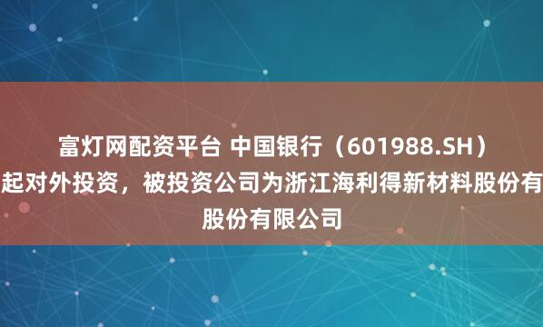富灯网配资平台 中国银行（601988.SH）新增一起对外投资，被投资公司为浙江海利得新材料股份有限公司