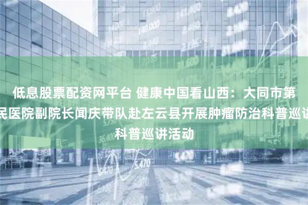 低息股票配资网平台 健康中国看山西：大同市第二人民医院副院长闻庆带队赴左云县开展肿瘤防治科普巡讲活动