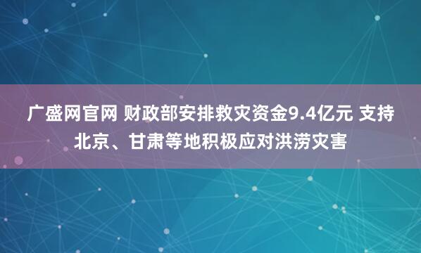 广盛网官网 财政部安排救灾资金9.4亿元 支持北京、甘肃等地积极应对洪涝灾害