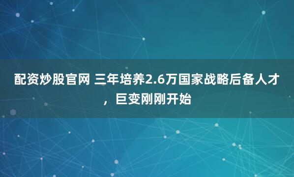 配资炒股官网 三年培养2.6万国家战略后备人才，巨变刚刚开始