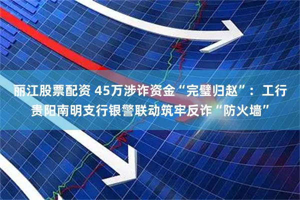 丽江股票配资 45万涉诈资金“完璧归赵”:工行贵阳南明支行银警联动筑牢反诈“防火墙”