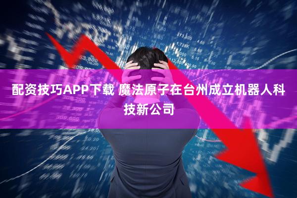 配资技巧APP下载 魔法原子在台州成立机器人科技新公司